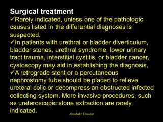 Surgical treatment
Rarely indicated, unless one of the pathologic
causes listed in the differential diagnoses is
suspected.
In patients with urethral or bladder diverticulum,
bladder stones, urethral syndrome, lower urinary
tract trauma, interstitial cystitis, or bladder cancer,
cystoscopy may aid in establishing the diagnosis.
A retrograde stent or a percutaneous
nephrostomy tube should be placed to relieve
ureteral colic or decompress an obstructed infected
collecting system. More invasive procedures, such
as ureteroscopic stone extraction,are rarely
indicated. Aboubakr Elnashar
 
