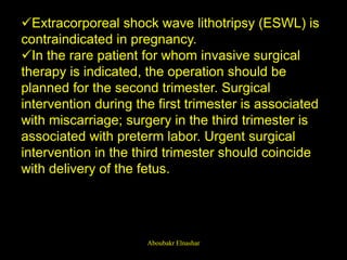 Extracorporeal shock wave lithotripsy (ESWL) is
contraindicated in pregnancy.
In the rare patient for whom invasive surgical
therapy is indicated, the operation should be
planned for the second trimester. Surgical
intervention during the first trimester is associated
with miscarriage; surgery in the third trimester is
associated with preterm labor. Urgent surgical
intervention in the third trimester should coincide
with delivery of the fetus.
Aboubakr Elnashar
 