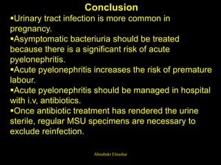 Conclusion
Urinary tract infection is more common in
pregnancy.
Asymptomatic bacteriuria should be treated
because there is a significant risk of acute
pyelonephritis.
Acute pyelonephritis increases the risk of premature
labour.
Acute pyelonephritis should be managed in hospital
with i.v, antibiotics.
Once antibiotic treatment has rendered the urine
sterile, regular MSU specimens are necessary to
exclude reinfection.
Aboubakr Elnashar
 