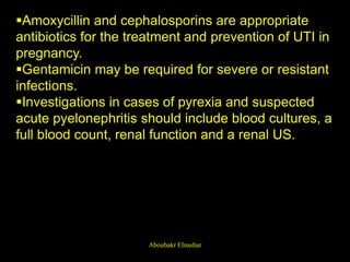 Amoxycillin and cephalosporins are appropriate
antibiotics for the treatment and prevention of UTI in
pregnancy.
Gentamicin may be required for severe or resistant
infections.
Investigations in cases of pyrexia and suspected
acute pyelonephritis should include blood cultures, a
full blood count, renal function and a renal US.
Aboubakr Elnashar
 