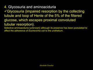 4. Glycosuria and aminoaciduria
Glycosuria {impaired resorption by the collecting
tubule and loop of Henle of the 5% of the filtered
glucose, which escapes proximal convoluted
tubular resorption}.
Selective aminoaciduria {unknown} although its presence has been postulated to
affect the adherence of Escherichia coli to the urothelium.
Aboubakr Elnashar
 