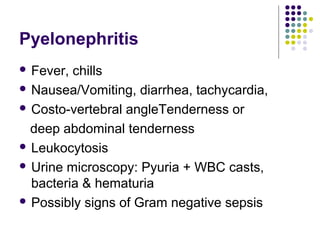 Pyelonephritis
 Fever, chills
 Nausea/Vomiting, diarrhea, tachycardia,
 Costo-vertebral angleTenderness or
deep abdominal tenderness
 Leukocytosis
 Urine microscopy: Pyuria + WBC casts,
bacteria & hematuria
 Possibly signs of Gram negative sepsis
 