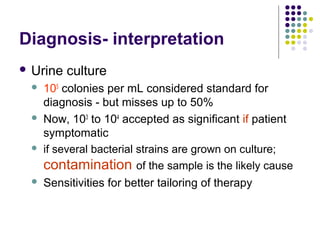 Diagnosis- interpretation
 Urine culture
 105
colonies per mL considered standard for
diagnosis - but misses up to 50%
 Now, 103
to 104
accepted as significant if patient
symptomatic
 if several bacterial strains are grown on culture;
contamination of the sample is the likely cause
 Sensitivities for better tailoring of therapy
 