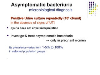 Positive Urine culture repeatedly (10Positive Urine culture repeatedly (1055
cfu/ml)cfu/ml)
in the absence of signs of UTI
 pyuria does not affect interpretation
 Investige & treat asymptomatic bacteriuria
→ only in pregnant women
Its prevalence varies from 1-5% to 100%
in selected population groups.
.
Asymptomatic bacteriuria
microbiological diagnosis
 