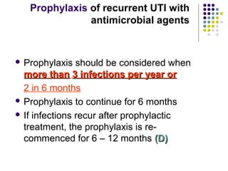  Prophylaxis should be considered when
more thanmore than 3 infections per year or3 infections per year or
2 in 6 months
 Prophylaxis to continue for 6 months
 If infections recur after prophylactic
treatment, the prophylaxis is re-
commenced for 6 – 12 months (D)(D)
Prophylaxis of recurrent UTI with
antimicrobial agents
 
