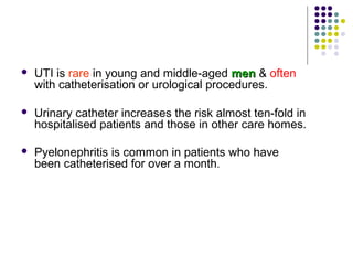  UTI is rare in young and middle-aged menmen & often
with catheterisation or urological procedures.
 Urinary catheter increases the risk almost ten-fold in
hospitalised patients and those in other care homes.
 Pyelonephritis is common in patients who have
been catheterised for over a month.
 