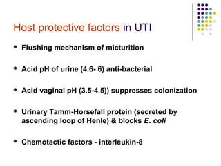Host protective factors in UTI
 Flushing mechanism of micturition
 Acid pH of urine (4.6- 6) anti-bacterial
 Acid vaginal pH (3.5-4.5)) suppresses colonization
 Urinary Tamm-Horsefall protein (secreted by
ascending loop of Henle) & blocks E. coli
 Chemotactic factors - interleukin-8
 