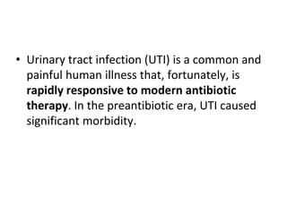 • Urinary tract infection (UTI) is a common and
painful human illness that, fortunately, is
rapidly responsive to modern antibiotic
therapy. In the preantibiotic era, UTI caused
significant morbidity.
 