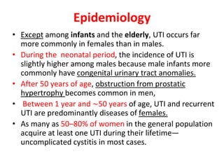 Epidemiology
• Except among infants and the elderly, UTI occurs far
more commonly in females than in males.
• During the neonatal period, the incidence of UTI is
slightly higher among males because male infants more
commonly have congenital urinary tract anomalies.
• After 50 years of age, obstruction from prostatic
hypertrophy becomes common in men,
• Between 1 year and ∼50 years of age, UTI and recurrent
UTI are predominantly diseases of females.
• As many as 50–80% of women in the general population
acquire at least one UTI during their lifetime—
uncomplicated cystitis in most cases.
 