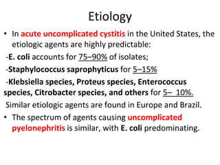 Etiology
• In acute uncomplicated cystitis in the United States, the
etiologic agents are highly predictable:
-E. coli accounts for 75–90% of isolates;
-Staphylococcus saprophyticus for 5–15%
-Klebsiella species, Proteus species, Enterococcus
species, Citrobacter species, and others for 5– 10%.
Similar etiologic agents are found in Europe and Brazil.
• The spectrum of agents causing uncomplicated
pyelonephritis is similar, with E. coli predominating.
 