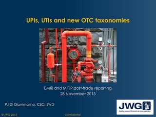UPIs, UTIs and new OTC taxonomies

EMIR and MiFIR post-trade reporting
28 November 2013
PJ Di Giammarino, CEO, JWG
© JWG 2013

Confidential

 