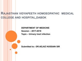 RAJASTHAN VIDYAPEETH HOMOEOPATHIC MEDICAL
COLLEGE AND HOSPITAL,DABOK
DEPARTMENT OF MEDICINE
Session – 2017-2018
Topic – Urinary tract infection
Submitted to:- DR.AEJAZ HUSSAIN SIR
 