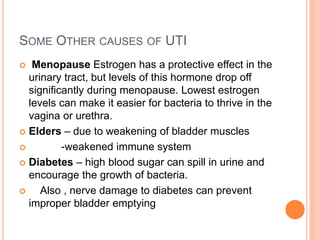 SOME OTHER CAUSES OF UTI
 Menopause Estrogen has a protective effect in the
urinary tract, but levels of this hormone drop off
significantly during menopause. Lowest estrogen
levels can make it easier for bacteria to thrive in the
vagina or urethra.
 Elders – due to weakening of bladder muscles
 -weakened immune system
 Diabetes – high blood sugar can spill in urine and
encourage the growth of bacteria.
 Also , nerve damage to diabetes can prevent
improper bladder emptying
 
