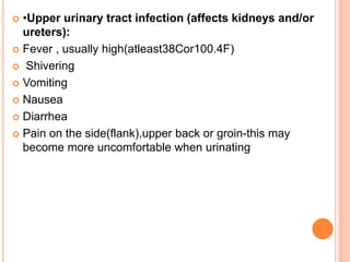  •Upper urinary tract infection (affects kidneys and/or
ureters):
 Fever , usually high(atleast38Cor100.4F)
 Shivering
 Vomiting
 Nausea
 Diarrhea
 Pain on the side(flank),upper back or groin-this may
become more uncomfortable when urinating
 