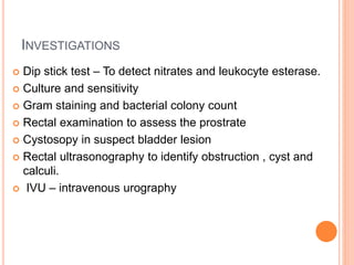 INVESTIGATIONS
 Dip stick test – To detect nitrates and leukocyte esterase.
 Culture and sensitivity
 Gram staining and bacterial colony count
 Rectal examination to assess the prostrate
 Cystosopy in suspect bladder lesion
 Rectal ultrasonography to identify obstruction , cyst and
calculi.
 IVU – intravenous urography
 