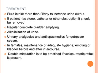 TREATMENT
 Fluid intake more than 2l/day to increase urine output.
 If patient has stone, catheter or other obstruction it should
be removed
 Regular complete bladder emptying.
 Alkalinisation of urine.
 Urinary analgesics and anti spasmodics for detressor
spasm.
 In females, maintenance of adequate hygiene, empting of
bladder before and after intercourse.
 Double micturation is to be practiced if vesicoureteric reflux
is present.
 