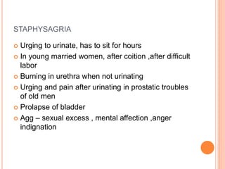 STAPHYSAGRIA
 Urging to urinate, has to sit for hours
 In young married women, after coition ,after difficult
labor
 Burning in urethra when not urinating
 Urging and pain after urinating in prostatic troubles
of old men
 Prolapse of bladder
 Agg – sexual excess , mental affection ,anger
indignation
 