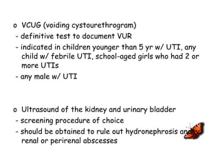 VCUG (voiding cystourethrogram)  - definitive test to document VUR - indicated in children younger than 5 yr w/ UTI, any child w/ febrile UTI, school-aged girls who had 2 or more UTIs - any male w/ UTI Ultrasound of the kidney and urinary bladder - screening procedure of choice - should be obtained to rule out hydronephrosis and renal or perirenal abscesses 