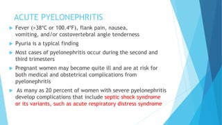ACUTE PYELONEPHRITIS
 Fever (>38ºC or 100.4ºF), flank pain, nausea,
vomiting, and/or costovertebral angle tenderness
 Pyuria is a typical finding
 Most cases of pyelonephritis occur during the second and
third trimesters
 Pregnant women may become quite ill and are at risk for
both medical and obstetrical complications from
pyelonephritis
 As many as 20 percent of women with severe pyelonephritis
develop complications that include septic shock syndrome
or its variants, such as acute respiratory distress syndrome
 