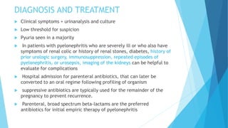 DIAGNOSIS AND TREATMENT
 Clinical symptoms + urinanalysis and culture
 Low threshold for suspicion
 Pyuria seen in a majority
 In patients with pyelonephritis who are severely ill or who also have
symptoms of renal colic or history of renal stones, diabetes, history of
prior urologic surgery, immunosuppression, repeated episodes of
pyelonephritis, or urosepsis, imaging of the kidneys can be helpful to
evaluate for complications
 Hospital admission for parenteral antibiotics, that can later be
converted to an oral regime following profiling of organism
 suppressive antibiotics are typically used for the remainder of the
pregnancy to prevent recurrence.
 Parenteral, broad spectrum beta-lactams are the preferred
antibiotics for initial empiric therapy of pyelonephritis
 