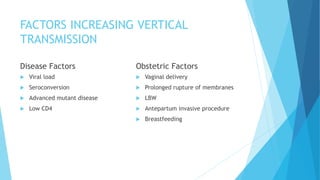 FACTORS INCREASING VERTICAL
TRANSMISSION
Disease Factors
 Viral load
 Seroconversion
 Advanced mutant disease
 Low CD4
Obstetric Factors
 Vaginal delivery
 Prolonged rupture of membranes
 LBW
 Antepartum invasive procedure
 Breastfeeding
 