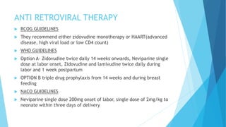 ANTI RETROVIRAL THERAPY
 RCOG GUIDELINES
 They recommend either zidovudine monotherapy or HAART(advanced
disease, high viral load or low CD4 count)
 WHO GUIDELINES
 Option A- Zidovudine twice daily 14 weeks onwards, Neviparine single
dose at labor onset, Zidovudine and lamivudine twice daily during
labor and 1 week postpartum
 OPTION B triple drug prophylaxis from 14 weeks and during breast
feeding
 NACO GUIDELINES
 Neviparine single dose 200mg onset of labor, single dose of 2mg/kg to
neonate within three days of delivery
 