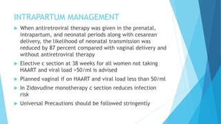 INTRAPARTUM MANAGEMENT
 When antiretroviral therapy was given in the prenatal,
intrapartum, and neonatal periods along with cesarean
delivery, the likelihood of neonatal transmission was
reduced by 87 percent compared with vaginal delivery and
without antiretroviral therapy
 Elective c section at 38 weeks for all women not taking
HAART and viral load >50/ml is advised
 Planned vaginal if on HAART and viral load less than 50/ml
 In Zidovudine monotherapy c section reduces infection
risk
 Universal Precautions should be followed stringently
 