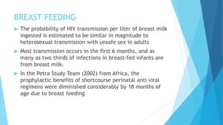 BREAST FEEDING
 The probability of HIV transmission per liter of breast milk
ingested is estimated to be similar in magnitude to
heterosexual transmission with unsafe sex in adults
 Most transmission occurs in the first 6 months, and as
many as two thirds of infections in breast-fed infants are
from breast milk.
 In the Petra Study Team (2002) from Africa, the
prophylactic benefits of shortcourse perinatal anti viral
regimens were diminished considerably by 18 months of
age due to breast feeding
 