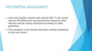 POSTPARTUM MANAGEMENT
 otherwise healthy women with normal CD4+ T-cell counts
and low HIV RNA levels may discontinue treatment after
delivery and be closely monitored according to adult
guidelines
 The exception is the woman who plans another pregnancy
in the near future
 