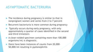 ASYMPTOMATIC BACTERIURIA
 The incidence during pregnancy is similar to that in
nonpregnant women and varies from 2 to 7 percent
 Recurrent bacteriuria is more common during pregnancy
 Typically occurs during early pregnancy, with only
approximately a quarter of cases identified in the second
and third trimesters
 A clean-voided specimen containing more than 100,000
organisms/mL is diagnostic.
 there have been instances of counts from 20,000-
50,000/ml resulting in pyelonephritis
 