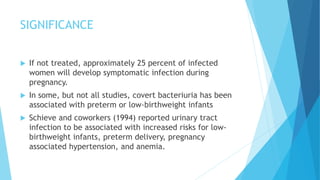 SIGNIFICANCE
 If not treated, approximately 25 percent of infected
women will develop symptomatic infection during
pregnancy.
 In some, but not all studies, covert bacteriuria has been
associated with preterm or low-birthweight infants
 Schieve and coworkers (1994) reported urinary tract
infection to be associated with increased risks for low-
birthweight infants, preterm delivery, pregnancy
associated hypertension, and anemia.
 