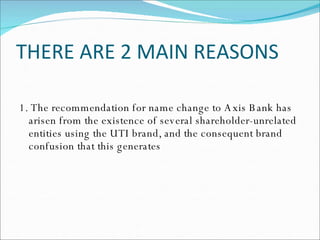 THERE ARE 2 MAIN REASONS 1. The recommendation for name change to Axis Bank has arisen from the existence of several shareholder-unrelated entities using the UTI brand, and the consequent brand confusion that this generates 