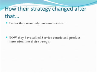 How their strategy changed after that… Earlier they were only customer centric… NOW they have added Service centric and product innovation into their strategy. 