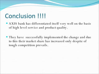 Conclusion !!!! AXIS bank has differentiated itself very well on the basis of high level service and product quality. They have  successfully implemented the change and due to this their market share has increased only despite of tough competition prevails. 