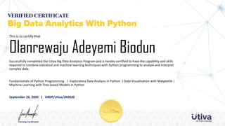 Successfully completed the Utiva Big Data Analytics Program and is hereby certified to have the capability and skills
required to combine statistical and machine learning techniques with Python programming to analyze and interpret
complex data.
Fundamentals of Python Programming | Exploratory Data Analysis in Python | Data Visualization with Matplotlib |
Machine Learning with Tree-based Models in Python
September 26, 2020 | UBDP/Utiva/202020
This is to certify that
Olanrewaju Adeyemi Biodun
 