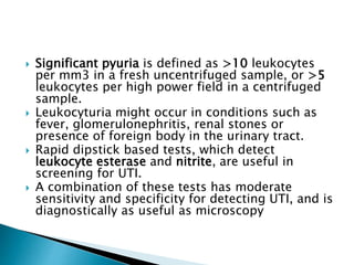  Significant pyuria is defined as >10 leukocytes
per mm3 in a fresh uncentrifuged sample, or >5
leukocytes per high power field in a centrifuged
sample.
 Leukocyturia might occur in conditions such as
fever, glomerulonephritis, renal stones or
presence of foreign body in the urinary tract.
 Rapid dipstick based tests, which detect
leukocyte esterase and nitrite, are useful in
screening for UTI.
 A combination of these tests has moderate
sensitivity and specificity for detecting UTI, and is
diagnostically as useful as microscopy
 