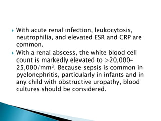  With acute renal infection, leukocytosis,
neutrophilia, and elevated ESR and CRP are
common.
 With a renal abscess, the white blood cell
count is markedly elevated to >20,000–
25,000/mm3. Because sepsis is common in
pyelonephritis, particularly in infants and in
any child with obstructive uropathy, blood
cultures should be considered.
 