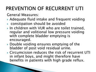 General Measures:
 Adequate fluid intake and frequent voiding
 constipation should be avoided
 In children with VUR who are toilet trained,
regular and volitional low pressure voiding
with complete bladder emptying is
encouraged.
 Double voiding ensures emptying of the
bladder of post void residual urine.
 Circumcision reduces the risk of recurrent UTI
in infant boys, and might therefore have
benefits in patients with high grade reflux.
 