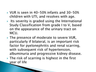  VUR is seen in 40-50% infants and 30-50%
children with UTI, and resolves with age.
 Its severity is graded using the International
Study Classification from grade I to V, based
on the appearance of the urinary tract on
MCU.
 The presence of moderate to severe VUR,
particularly if bilateral, is an important risk
factor for pyelonephritis and renal scarring,
with subsequent risk of hypertension,
albuminuria and progressive kidney disease.
 The risk of scarring is highest in the first
year of life
 