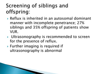  Reflux is inherited in an autosomal dominant
manner with incomplete penetrance; 27%
siblings and 35% offspring of patients show
VUR.
 Ultrasonography is recommended to screen
for the presence of reflux.
 Further imaging is required if
ultrasonography is abnormal
 