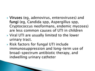  Viruses (eg, adenovirus, enteroviruses) and
fungi (eg, Candida spp, Aspergillus spp,
Cryptococcus neoformans, endemic mycoses)
are less common causes of UTI in children
 Viral UTI are usually limited to the lower
urinary tract.
 Risk factors for fungal UTI include
immunosuppression and long-term use of
broad-spectrum antibiotic therapy, and
indwelling urinary catheter
 