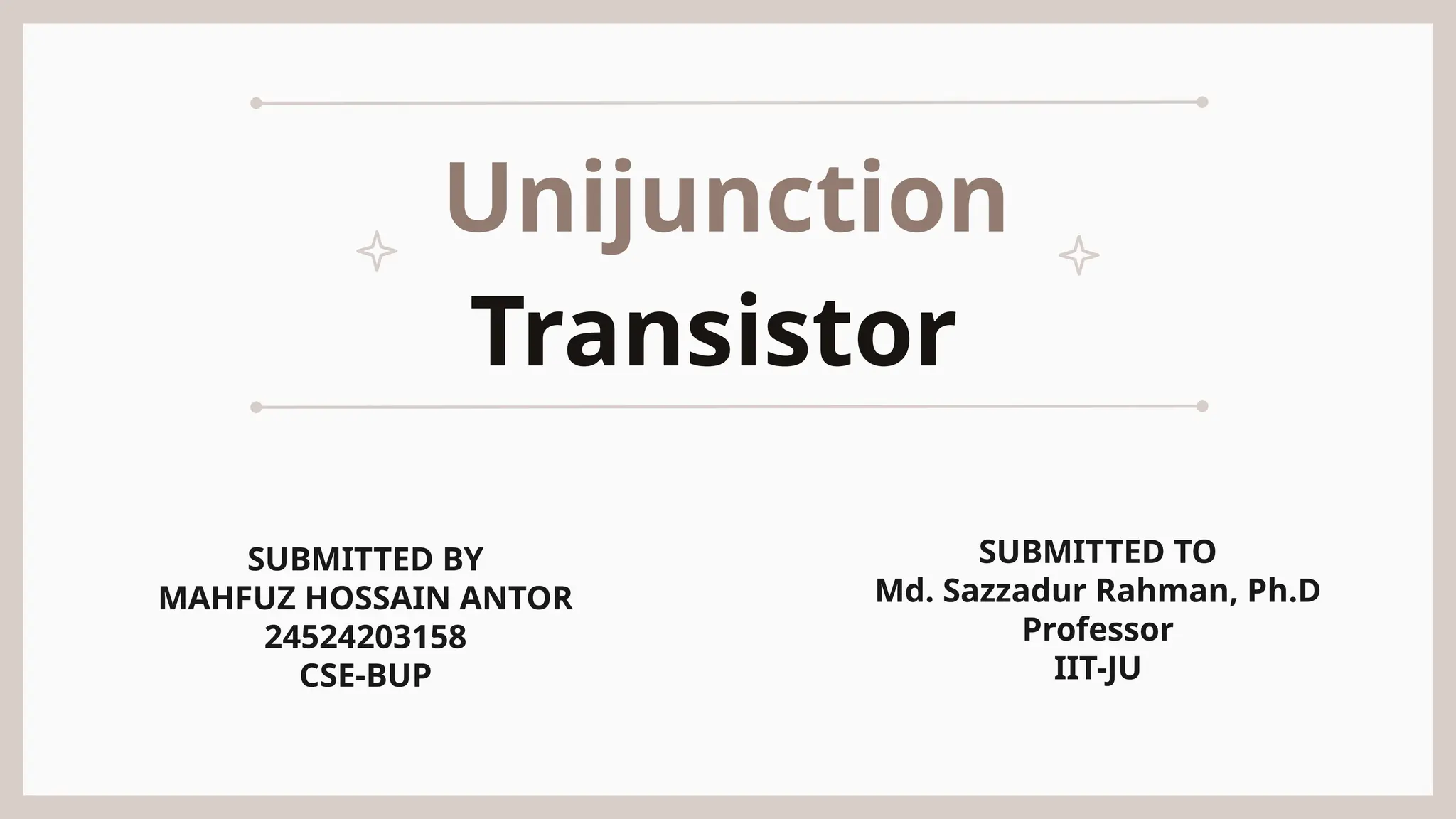 Unijunction
Transistor
SUBMITTED BY
MAHFUZ HOSSAIN ANTOR
24524203158
CSE-BUP
SUBMITTED TO
Md. Sazzadur Rahman, Ph.D
Professor
IIT-JU
 