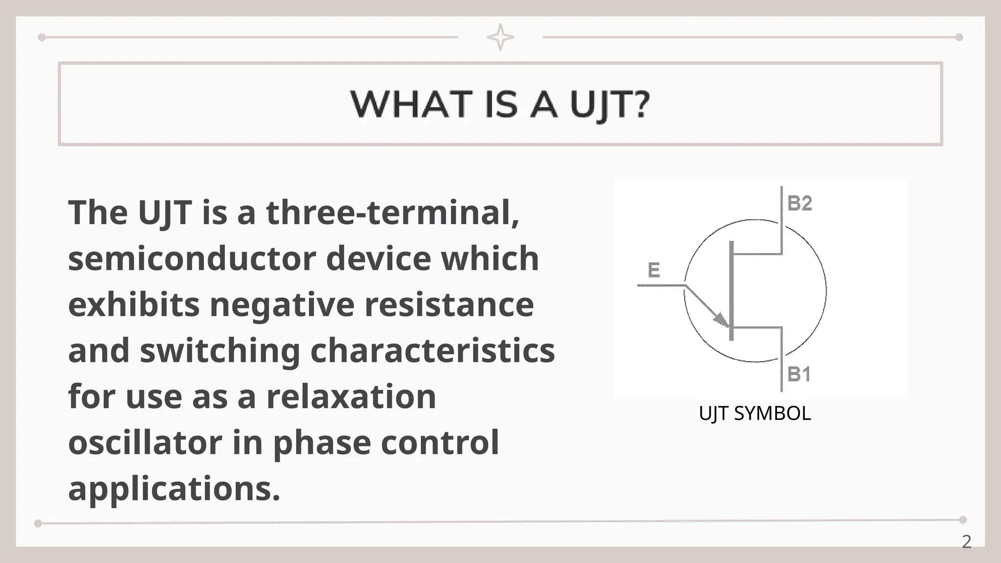2
The UJT is a three-terminal,
semiconductor device which
exhibits negative resistance
and switching characteristics
for use as a relaxation
oscillator in phase control
applications.
UJT SYMBOL
 