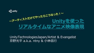 Unityを使った
リアルタイムなアニメ映像表現
UnityTechnologiesJapan/Artist & Evangelist
京野光平 a.k.a. ntny & 小林信行
 