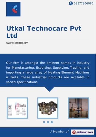 08377806085
A Member of
Utkal Technocare Pvt
Ltd
www.utkaltools.com
Our ﬁrm is amongst the eminent names in industry
for Manufacturing, Exporting, Supplying, Trading, and
importing a large array of Heating Element Machines
& Parts. These industrial products are available in
varied specifications.
 