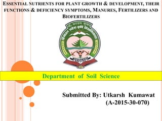Department of Soil Science
Submitted By: Utkarsh Kumawat
(A-2015-30-070)
ESSENTIAL NUTRIENTS FOR PLANT GROWTH & DEVELOPMENT, THEIR
FUNCTIONS & DEFICIENCY SYMPTOMS, MANURES, FERTILIZERS AND
BIOFERTILIZERS
 