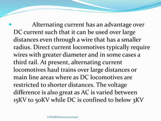  Alternating current has an advantage over
DC current such that it can be used over large
distances even through a wire that has a smaller
radius. Direct current locomotives typically require
wires with greater diameter and in some cases a
third rail. At present, alternating current
locomotives haul trains over large distances or
main line areas where as DC locomotives are
restricted to shorter distances. The voltage
difference is also great as AC is varied between
15KV to 50KV while DC is confined to below 3KV
UTKARSH(srmscet,unnao)
 