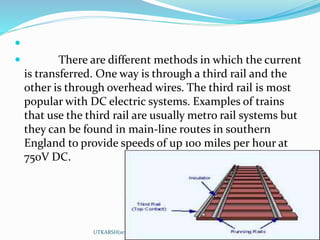 
 There are different methods in which the current
is transferred. One way is through a third rail and the
other is through overhead wires. The third rail is most
popular with DC electric systems. Examples of trains
that use the third rail are usually metro rail systems but
they can be found in main-line routes in southern
England to provide speeds of up 100 miles per hour at
750V DC.
UTKARSH(srmscet,unnao)
 