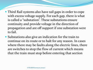UTKARSH(srmscet,unnao)
 Third Rail systems also have rail gaps in order to cope
with excess voltage supply. For each gap, there is what
is called a “substation”. These substations ensure
continuity and provide voltage in the direction of
propagation and are off support if one substation were
to fail.
 Substations also give an indication for the train to
continue on its route or to halt for any reason. In cases
where there may be faults along the electric lines, there
are switches to stop the flow of current which means
that the train must stop before entering that section
 