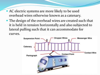  AC electric systems are more likely to be used
overhead wires otherwise known as a catenary.
 The design of the overhead wires are created such that
it is held in tension horizontally and also subjected to
lateral pulling such that it can accommodate for
curves.
UTKARSH(srmscet,unnao)
 
